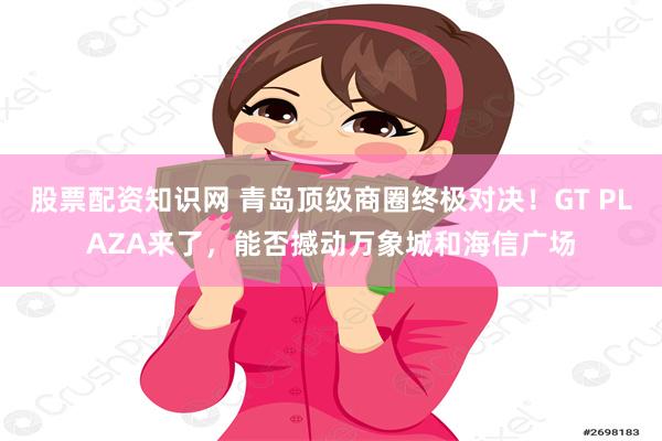 股票配资知识网 青岛顶级商圈终极对决！GT PLAZA来了，能否撼动万象城和海信广场