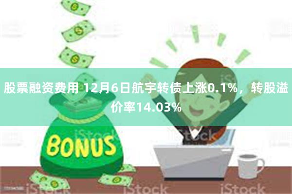 股票融资费用 12月6日航宇转债上涨0.1%，转股溢价率14.03%