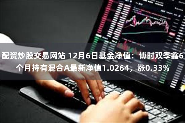 配资炒股交易网站 12月6日基金净值：博时双季鑫6个月持有混合A最新净值1.0264，涨0.33%