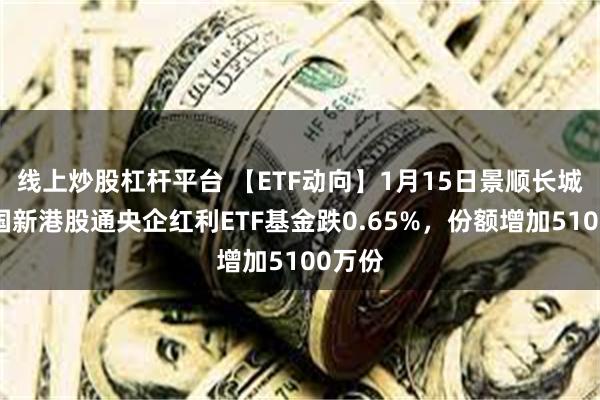 线上炒股杠杆平台 【ETF动向】1月15日景顺长城中证国新港股通央企红利ETF基金跌0.65%，份额增加5100万份