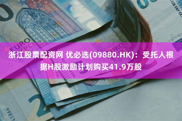 浙江股票配资网 优必选(09880.HK)：受托人根据H股激励计划购买41.9万股