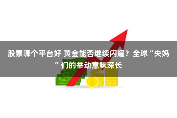 股票哪个平台好 黄金能否继续闪耀？全球“央妈”们的举动意味深长