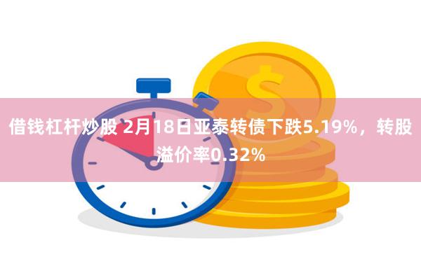 借钱杠杆炒股 2月18日亚泰转债下跌5.19%，转股溢价率0.32%