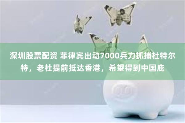 深圳股票配资 菲律宾出动7000兵力抓捕杜特尔特，老杜提前抵达香港，希望得到中国庇